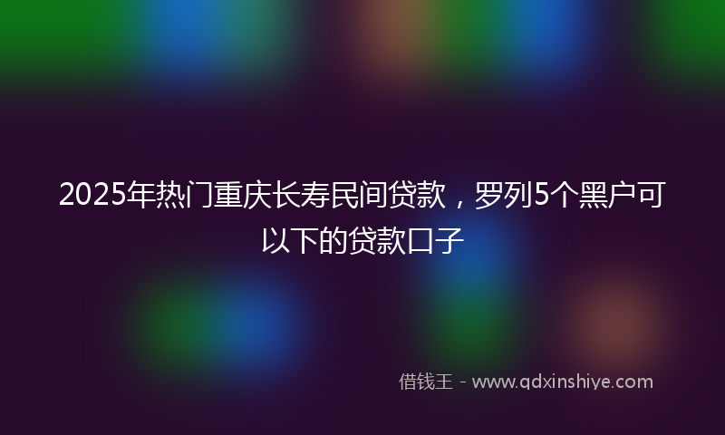 2025年热门重庆长寿民间贷款，罗列5个黑户可以下的贷款口子