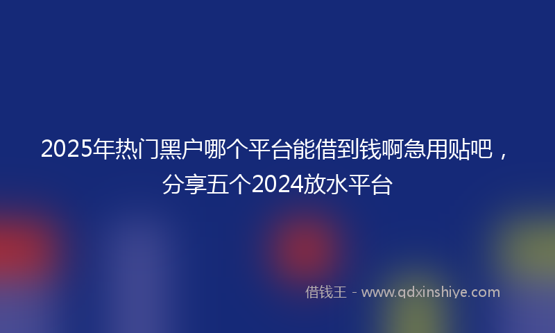 2025年热门黑户哪个平台能借到钱啊急用贴吧，分享五个2024放水平台