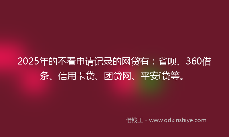 2025年的不看申请记录的网贷有：省呗、360借条、信用卡贷、团贷网、平安i贷等。
