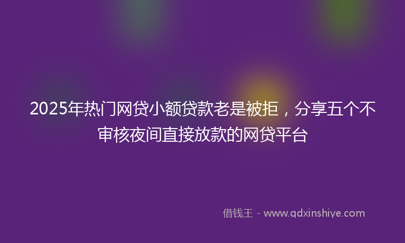 2025年热门网贷小额贷款老是被拒，分享五个不审核夜间直接放款的网贷平台