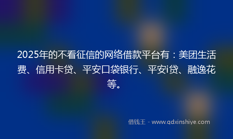 2025年的不看征信的网络借款平台有：美团生活费、信用卡贷、平安口袋银行、平安i贷、融逸花等。