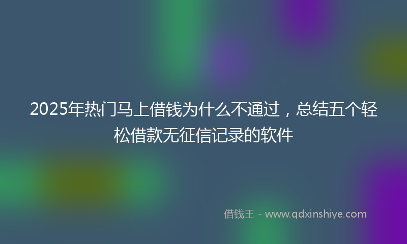 2025年热门马上借钱为什么不通过,总结五个轻松借款无征信记录的软件