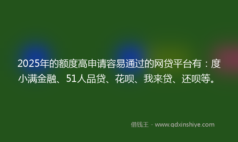 2025年的额度高申请容易通过的网贷平台有：度小满金融、51人品贷、花呗、我来贷、还呗等。