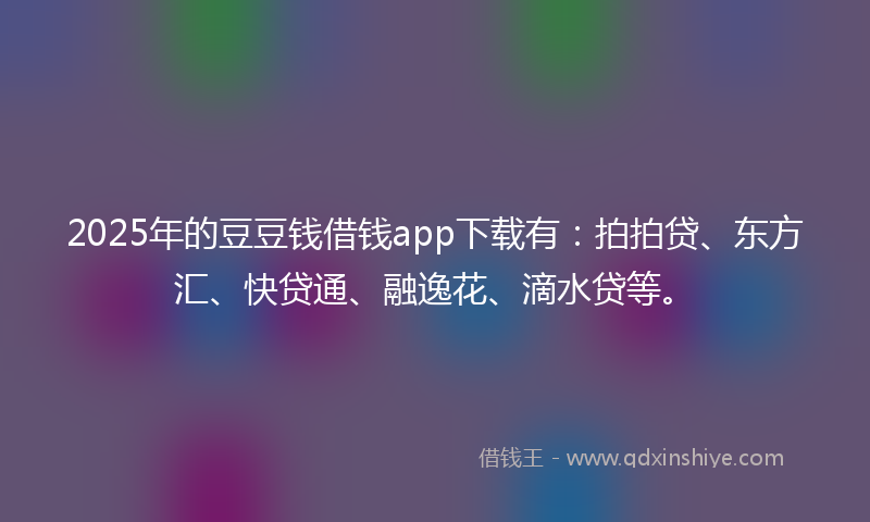 2025年的豆豆钱借钱app下载有：拍拍贷、东方汇、快贷通、融逸花、滴水贷等。