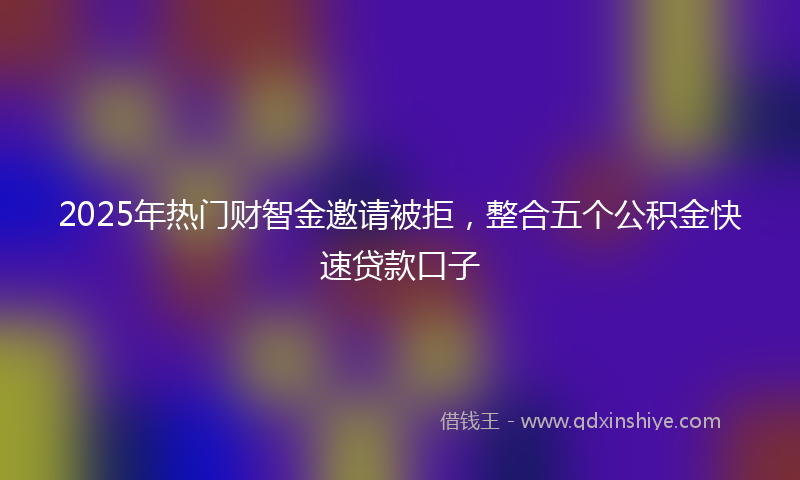 2025年热门财智金邀请被拒，整合五个公积金快速贷款口子