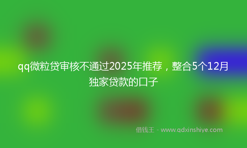 qq微粒贷审核不通过2025年推荐，整合5个12月独家贷款的口子