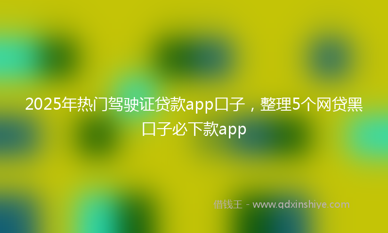 2025年热门驾驶证贷款app口子,整理5个网贷黑口子必下款app