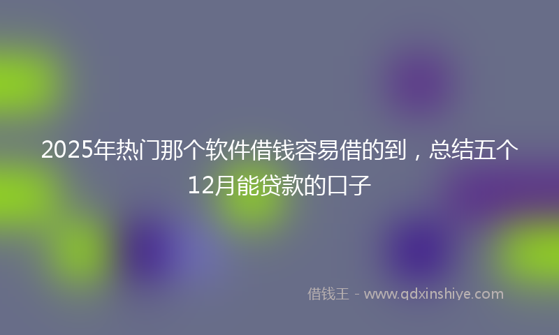 2025年热门那个软件借钱容易借的到，总结五个12月能贷款的口子