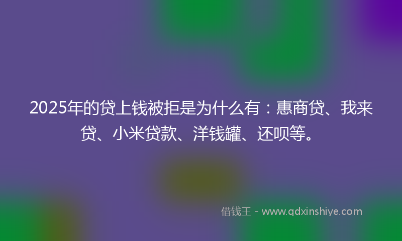2025年的贷上钱被拒是为什么有：惠商贷、我来贷、小米贷款、洋钱罐、还呗等。