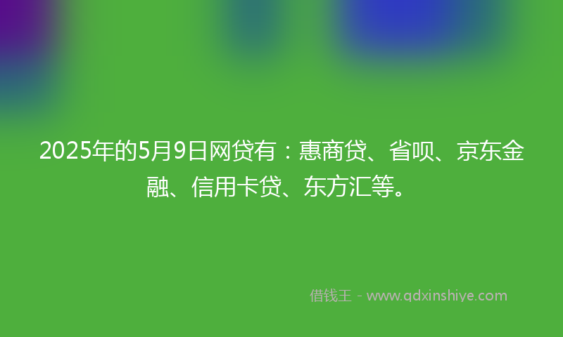 2025年的5月9日网贷有：惠商贷、省呗、京东金融、信用卡贷、东方汇等。