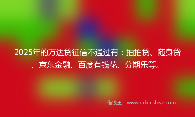 2025年的万达贷征信不通过有：拍拍贷、随身贷、京东金融、百度有钱花、分期乐等。