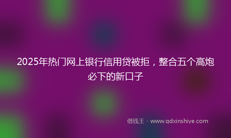 2025年热门网上银行信用贷被拒，整合五个高炮必下的新口子