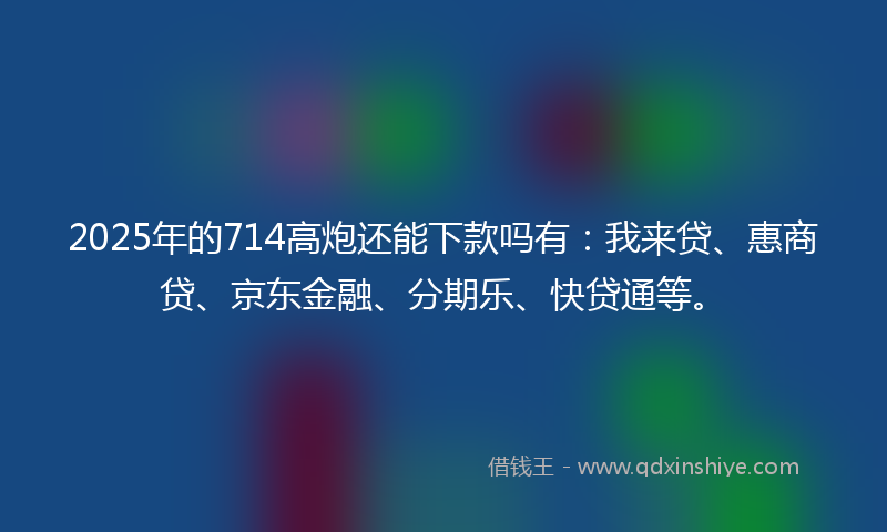 2025年的714高炮还能下款吗有：我来贷、惠商贷、京东金融、分期乐、快贷通等。