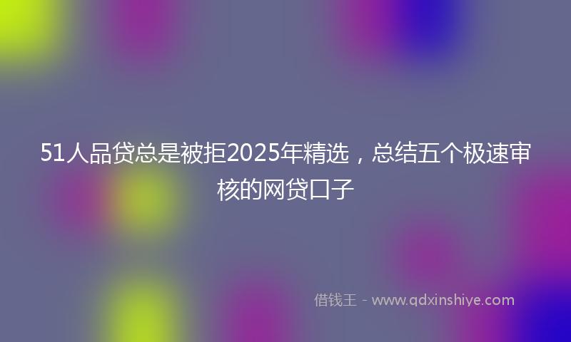 51人品贷总是被拒2025年精选，总结五个极速审核的网贷口子