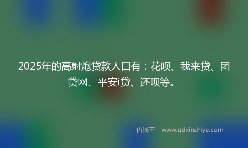 2025年的高射炮贷款人口有：花呗、我来贷、团贷网、平安i贷、还呗等。