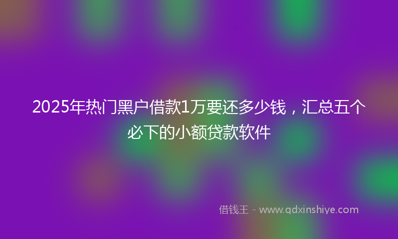 2025年热门黑户借款1万要还多少钱，汇总五个必下的小额贷款软件
