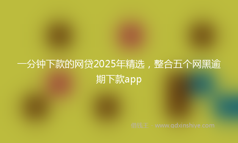 一分钟下款的网贷2025年精选，整合五个网黑逾期下款app