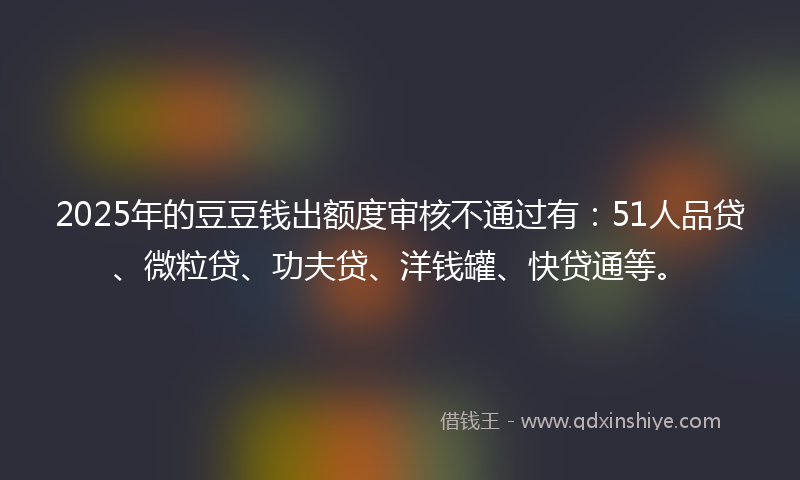 2025年的豆豆钱出额度审核不通过有：51人品贷、微粒贷、功夫贷、洋钱罐、快贷通等。