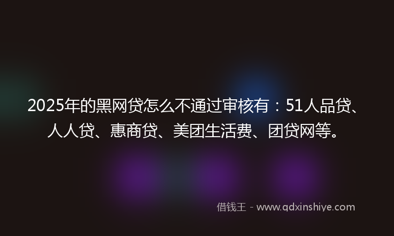 2025年的黑网贷怎么不通过审核有：51人品贷、人人贷、惠商贷、美团生活费、团贷网等。
