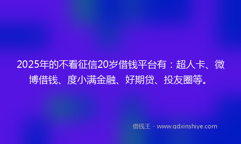 2025年的不看征信20岁借钱平台有：超人卡、微博借钱、度小满金融、好期贷、投友圈等。