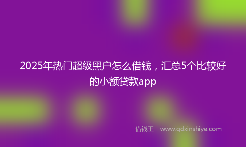 2025年热门超级黑户怎么借钱，汇总5个比较好的小额贷款app