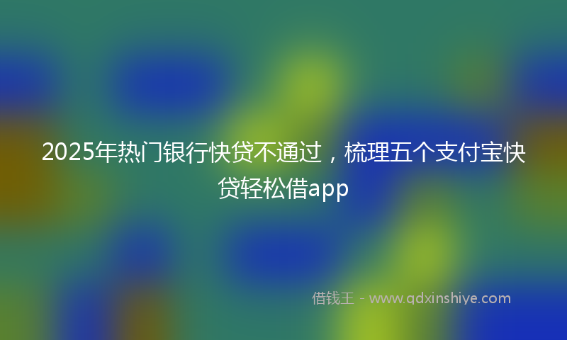 2025年热门银行快贷不通过，梳理五个支付宝快贷轻松借app