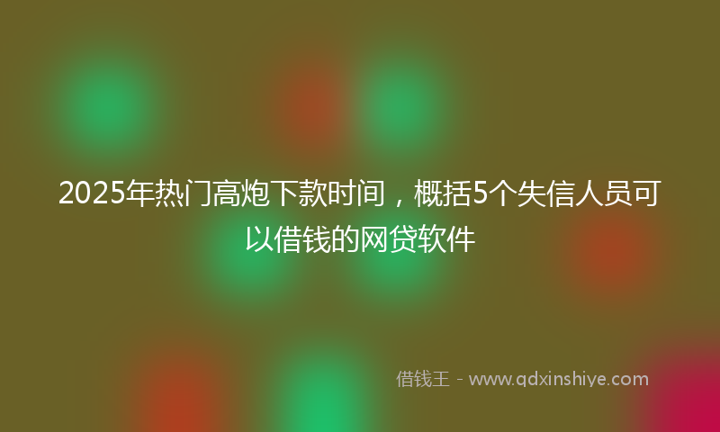 2025年热门高炮下款时间，概括5个失信人员可以借钱的网贷软件