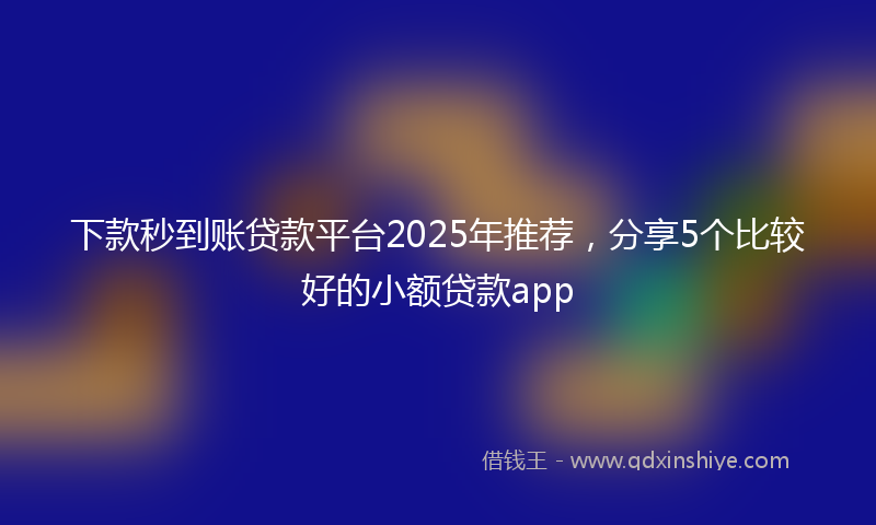 下款秒到账贷款平台2025年推荐，分享5个比较好的小额贷款app