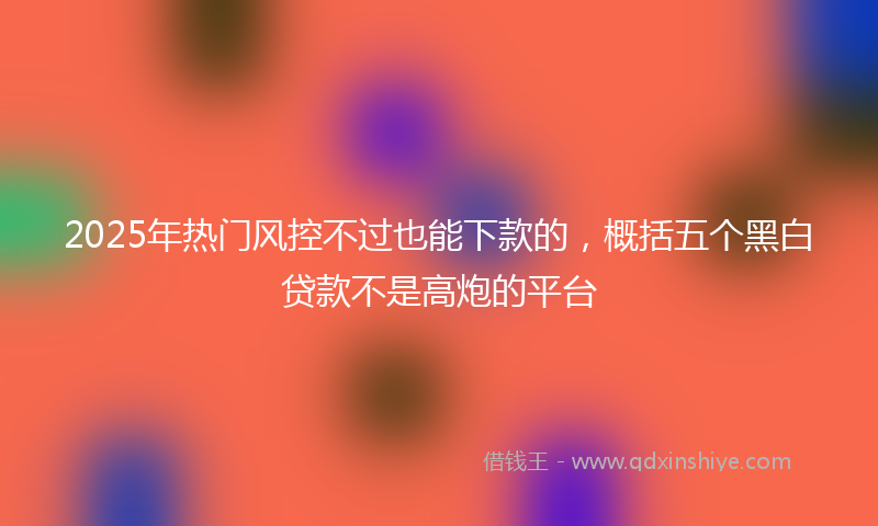 2025年热门风控不过也能下款的，概括五个黑白贷款不是高炮的平台