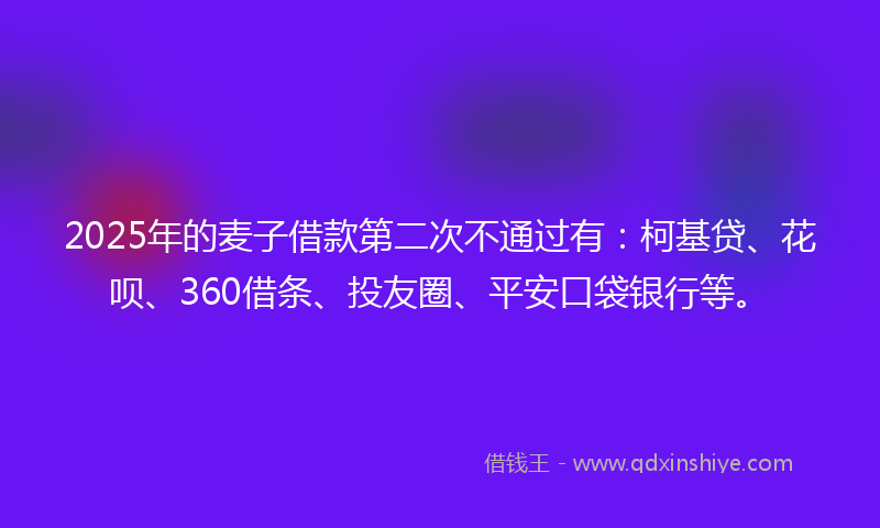 2025年的麦子借款第二次不通过有：柯基贷、花呗、360借条、投友圈、平安口袋银行等。