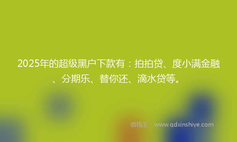 2025年的超级黑户下款有：拍拍贷、度小满金融、分期乐、替你还、滴水贷等。