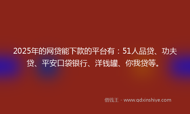 2025年的网贷能下款的平台有：51人品贷、功夫贷、平安口袋银行、洋钱罐、你我贷等。