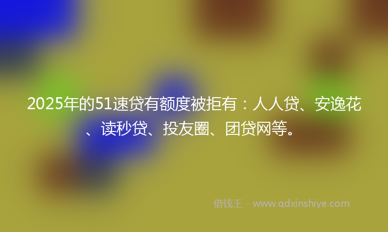2025年的51速贷有额度被拒有：人人贷、安逸花、读秒贷、投友圈、团贷网等。