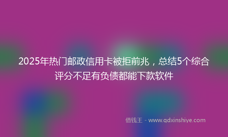2025年热门邮政信用卡被拒前兆，总结5个综合评分不足有负债都能下款软件
