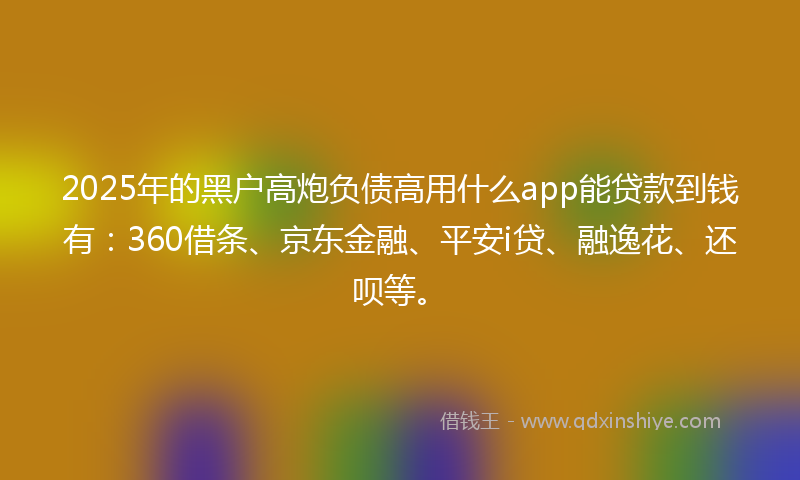 2025年的黑户高炮负债高用什么app能贷款到钱有：360借条、京东金融、平安i贷、融逸花、还呗等。