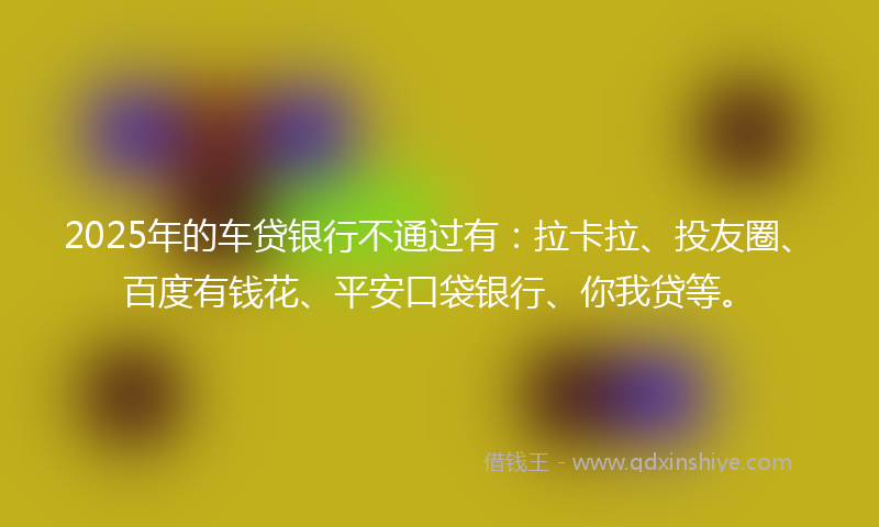 2025年的车贷银行不通过有：拉卡拉、投友圈、百度有钱花、平安口袋银行、你我贷等。