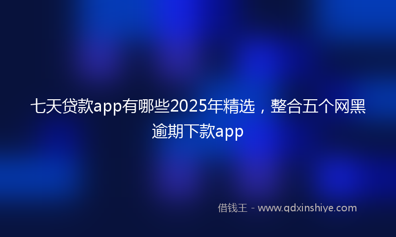 七天贷款app有哪些2025年精选，整合五个网黑逾期下款app