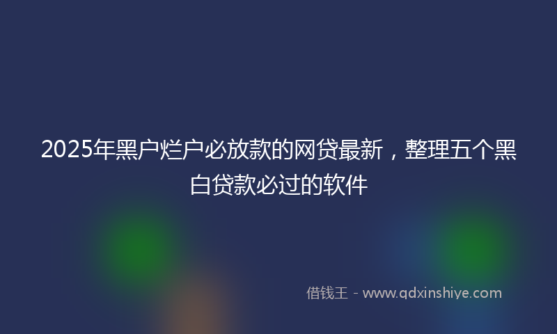 2025年黑户烂户必放款的网贷最新，整理五个黑白贷款必过的软件