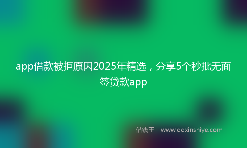 app借款被拒原因2025年精选，分享5个秒批无面签贷款app