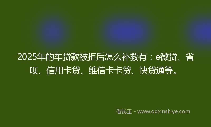 2025年的车贷款被拒后怎么补救有：e微贷、省呗、信用卡贷、维信卡卡贷、快贷通等。