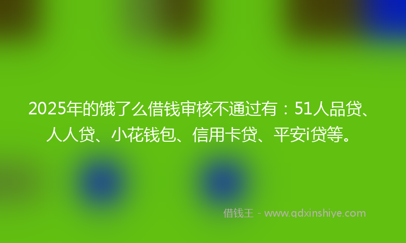 2025年的饿了么借钱审核不通过有：51人品贷、人人贷、小花钱包、信用卡贷、平安i贷等。