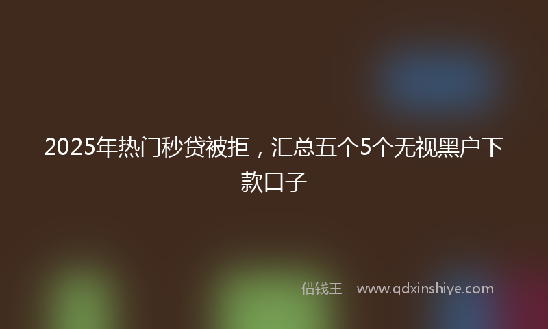 2025年热门秒贷被拒，汇总五个5个无视黑户下款口子