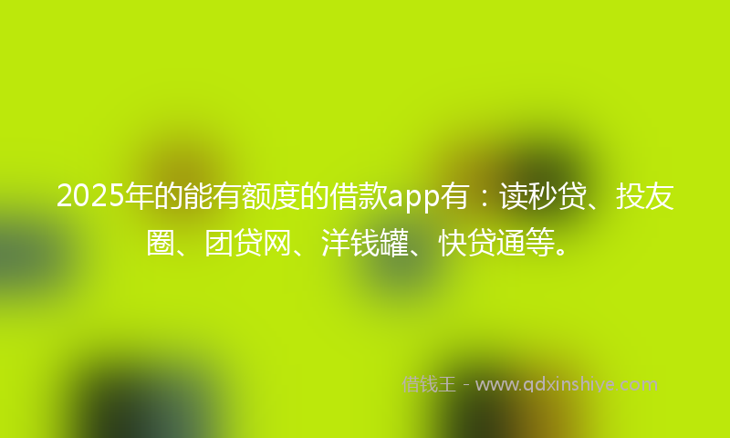 2025年的能有额度的借款app有：读秒贷、投友圈、团贷网、洋钱罐、快贷通等。