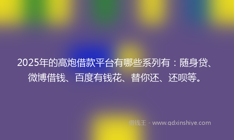 2025年的高炮借款平台有哪些系列有：随身贷、微博借钱、百度有钱花、替你还、还呗等。