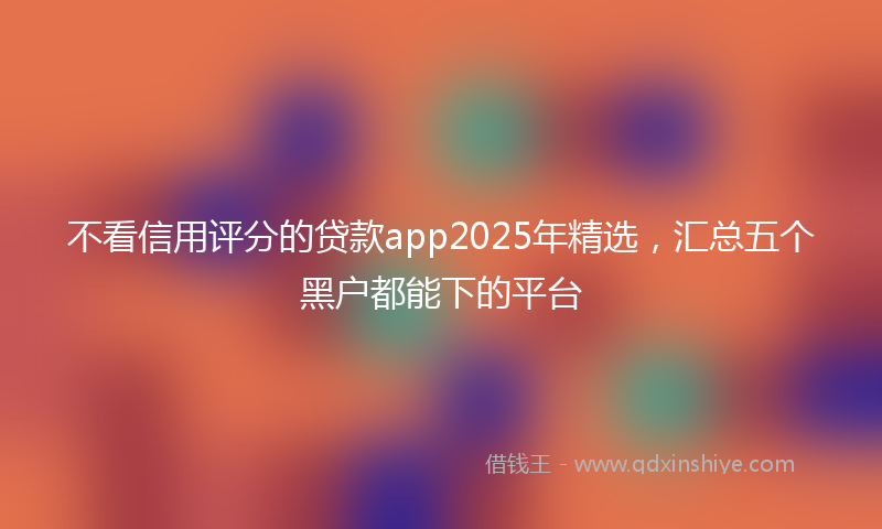 不看信用评分的贷款app2025年精选，汇总五个黑户都能下的平台