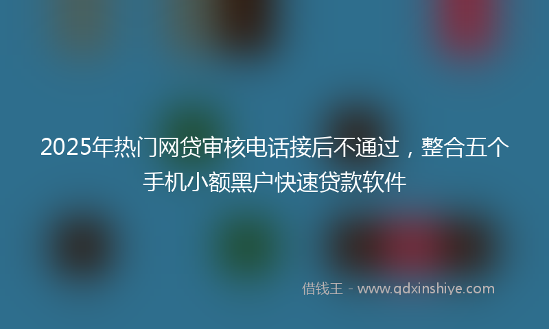 2025年热门网贷审核电话接后不通过，整合五个手机小额黑户快速贷款软件