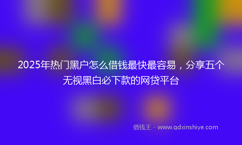 2025年热门黑户怎么借钱最快最容易，分享五个无视黑白必下款的网贷平台