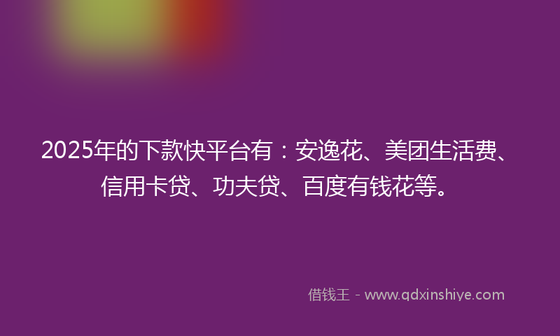 2025年的下款快平台有：安逸花、美团生活费、信用卡贷、功夫贷、百度有钱花等。
