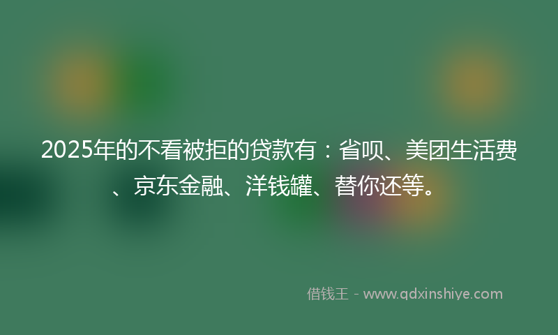 2025年的不看被拒的贷款有：省呗、美团生活费、京东金融、洋钱罐、替你还等。
