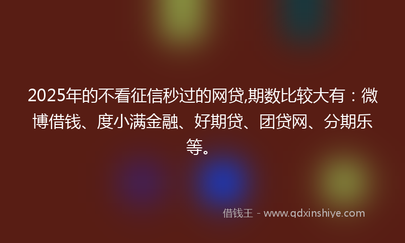 2025年的不看征信秒过的网贷,期数比较大有：微博借钱、度小满金融、好期贷、团贷网、分期乐等。